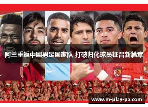 阿兰重返中国男足国家队 打破归化球员征召新篇章 阿兰重返中国男足国家队 打破归化球员征召新篇章