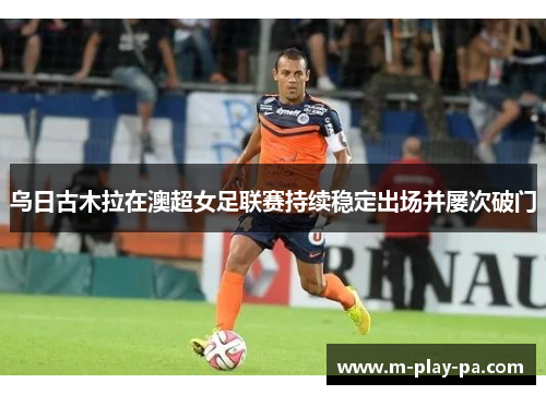 乌日古木拉在澳超女足联赛持续稳定出场并屡次破门 乌日古木拉在澳超女足联赛持续稳定出场并屡次破门