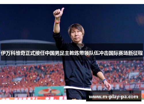 伊万科维奇正式接任中国男足主教练带领队伍冲击国际赛场新征程 伊万科维奇正式接任中国男足主教练带领队伍冲击国际赛场新征程