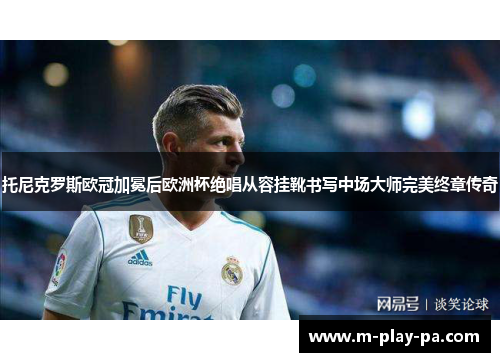 托尼克罗斯欧冠加冕后欧洲杯绝唱从容挂靴书写中场大师完美终章传奇