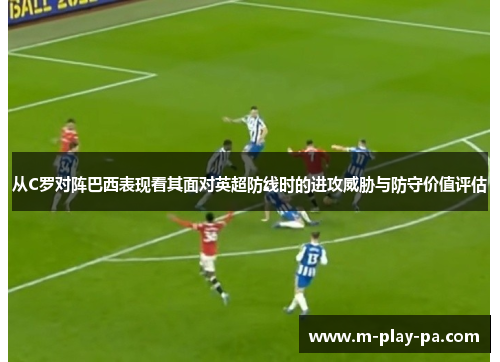 从C罗对阵巴西表现看其面对英超防线时的进攻威胁与防守价值评估 从C罗对阵巴西表现看其面对英超防线时的进攻威胁与防守价值评估