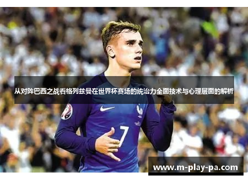 从对阵巴西之战看格列兹曼在世界杯赛场的统治力全面技术与心理层面的解析
